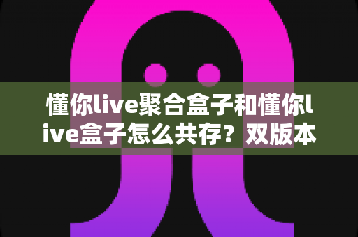 懂你live聚合盒子和懂你live盒子怎么共存?双版本并行安装全攻略 懂你live聚合盒子和懂你live盒子怎么共存?双版本并行安装全攻略