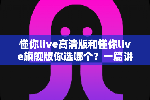 懂你live高清版和懂你live旗舰版你选哪个?一篇讲透区别与选购建议的深度对比指南 懂你live高清版和懂你live旗舰版你选哪个?一篇讲透区别与选购建议的深度对比指南
