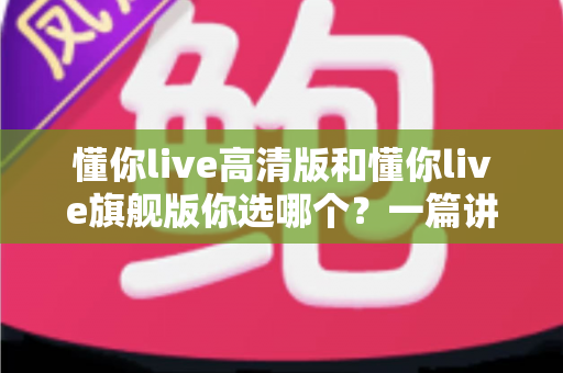 懂你live高清版和懂你live旗舰版你选哪个?一篇讲透区别与选购建议的深度对比指南 懂你live高清版和懂你live旗舰版你选哪个?一篇讲透区别与选购建议的深度对比指南
