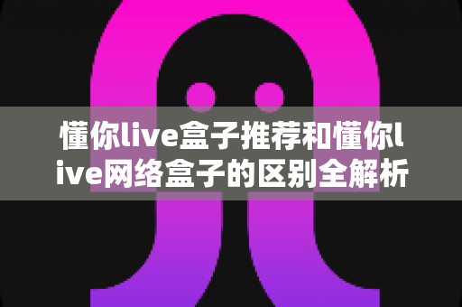 懂你live盒子推荐和懂你live网络盒子的区别全解析:选购前必读的实用指南 懂你live盒子推荐和懂你live网络盒子的区别全解析:选购前必读的实用指南
