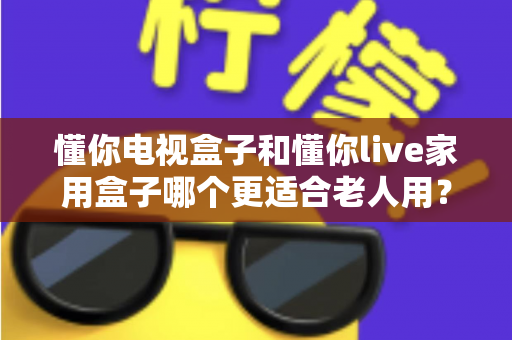 懂你电视盒子和懂你live家用盒子哪个更适合老人用？老人专用电视盒子选购全攻略与深度对比解析