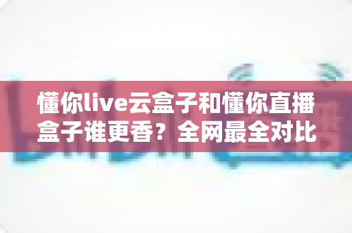 懂你live云盒子和懂你直播盒子谁更香？全网最全对比评测，看完再买不踩坑
