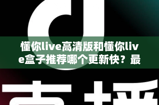懂你live高清版和懂你live盒子推荐哪个更新快？最新版本对比全解析与选购指南
