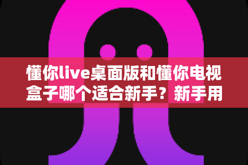 懂你live桌面版和懂你电视盒子哪个适合新手?新手用户选购与使用全指南 懂你live桌面版和懂你电视盒子哪个适合新手?新手用户选购与使用全指南