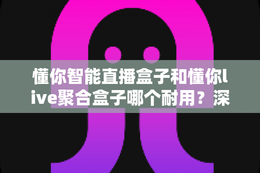 懂你智能直播盒子和懂你live聚合盒子哪个耐用?深度对比解析与选购实用指南 懂你智能直播盒子和懂你live聚合盒子哪个耐用?深度对比解析与选购实用指南