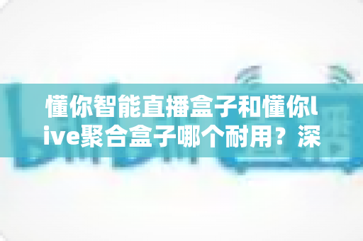 懂你智能直播盒子和懂你live聚合盒子哪个耐用？深度对比解析与选购实用指南