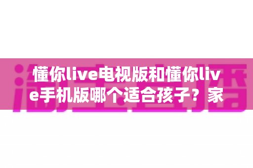 懂你live电视版和懂你live手机版哪个适合孩子?家长必读的全面对比与选择指南 懂你live电视版和懂你live手机版哪个适合孩子?家长必读的全面对比与选择指南