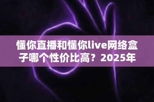 懂你直播和懂你live网络盒子哪个性价比高?2025年最新深度对比评测,帮你把钱花在刀刃上 懂你直播和懂你live网络盒子哪个性价比高?2025年最新深度对比评测,帮你把钱花在刀刃上