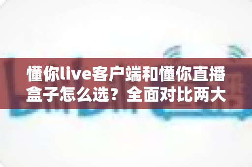 懂你live客户端和懂你直播盒子怎么选？全面对比两大直播方案，助你轻松找到最优选择