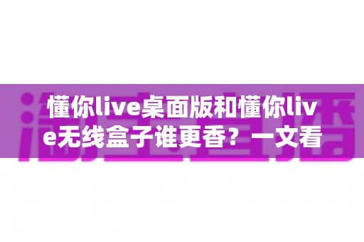 懂你live桌面版和懂你live无线盒子谁更香?一文看懂区别,选对不花冤枉钱 懂你live桌面版和懂你live无线盒子谁更香?一文看懂区别,选对不花冤枉钱