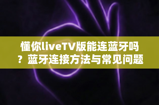 懂你liveTV版能连蓝牙吗？蓝牙连接方法与常见问题一站式全解析