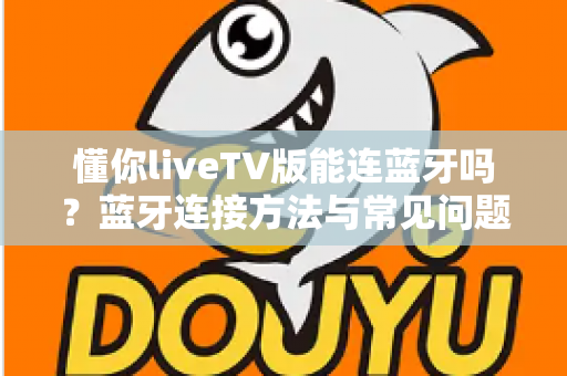 懂你liveTV版能连蓝牙吗？蓝牙连接方法与常见问题一站式全解析