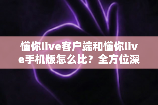 懂你live客户端和懂你live手机版怎么比?全方位深度评测帮你选出最适合的使用方式 懂你live客户端和懂你live手机版怎么比?全方位深度评测帮你选出最适合的使用方式