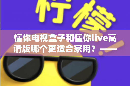 懂你电视盒子和懂你live高清版哪个更适合家用?——家用电视观看方案全方位对比与选购指南 懂你电视盒子和懂你live高清版哪个更适合家用?——家用电视观看方案全方位对比与选购指南