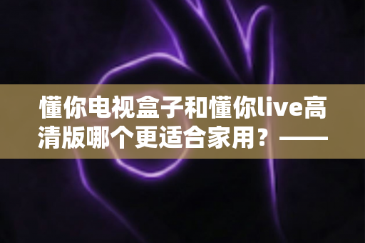 懂你电视盒子和懂你live高清版哪个更适合家用？——家用电视观看方案全方位对比与选购指南