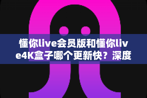 懂你live会员版和懂你live4K盒子哪个更新快？深度解析两者更新速度与使用体验差异