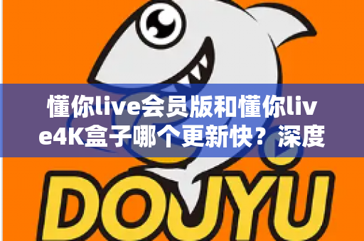 懂你live会员版和懂你live4K盒子哪个更新快？深度解析两者更新速度与使用体验差异