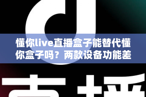 懂你live直播盒子能替代懂你盒子吗？两款设备功能差异全解析与实用选购指南