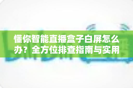 懂你智能直播盒子白屏怎么办？全方位排查指南与实用解决方案大公开