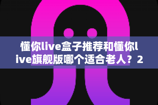 懂你live盒子推荐和懂你live旗舰版哪个适合老人?2025年孝心选购全攻略,帮爸妈轻松看电视 懂你live盒子推荐和懂你live旗舰版哪个适合老人?2025年孝心选购全攻略,帮爸妈轻松看电视