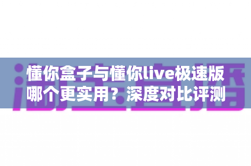 懂你盒子与懂你live极速版哪个更实用？深度对比评测助你一步选对不踩坑