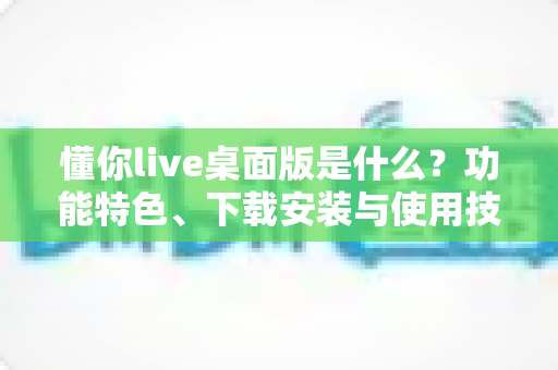 懂你live桌面版是什么?功能特色、下载安装与使用技巧一站式全解析 懂你live桌面版是什么?功能特色、下载安装与使用技巧一站式全解析