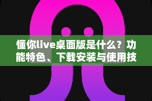 懂你live桌面版是什么?功能特色、下载安装与使用技巧一站式全解析 懂你live桌面版是什么?功能特色、下载安装与使用技巧一站式全解析