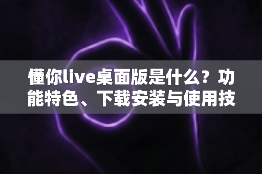 懂你live桌面版是什么？功能特色、下载安装与使用技巧一站式全解析