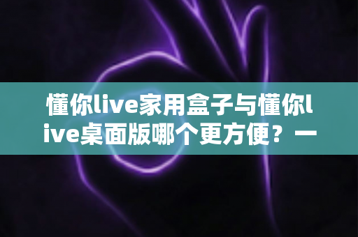 懂你live家用盒子与懂你live桌面版哪个更方便?一篇文章帮你选对设备 懂你live家用盒子与懂你live桌面版哪个更方便?一篇文章帮你选对设备