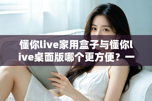懂你live家用盒子与懂你live桌面版哪个更方便？一篇文章帮你选对设备