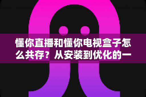 懂你直播和懂你电视盒子怎么共存?从安装到优化的一站式实用指南 懂你直播和懂你电视盒子怎么共存?从安装到优化的一站式实用指南