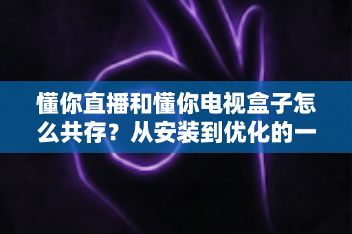 懂你直播和懂你电视盒子怎么共存?从安装到优化的一站式实用指南 懂你直播和懂你电视盒子怎么共存?从安装到优化的一站式实用指南