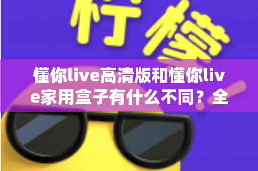 懂你live高清版和懂你live家用盒子有什么不同?全方位对比解析两款产品的核心差异与选购指南 懂你live高清版和懂你live家用盒子有什么不同?全方位对比解析两款产品的核心差异与选购指南
