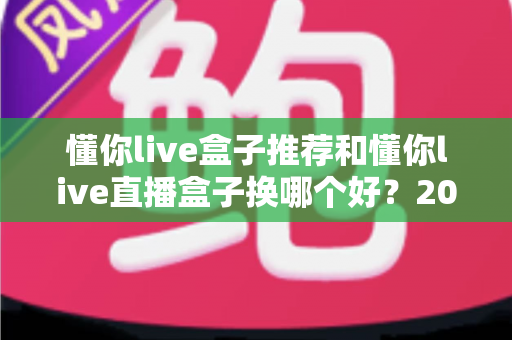 懂你live盒子推荐和懂你live直播盒子换哪个好?2025最新选购与替换全攻略 懂你live盒子推荐和懂你live直播盒子换哪个好?2025最新选购与替换全攻略