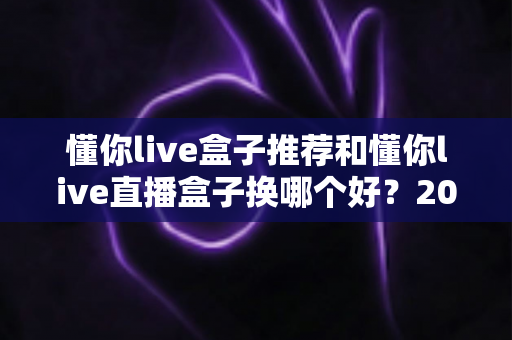 懂你live盒子推荐和懂你live直播盒子换哪个好？2025最新选购与替换全攻略