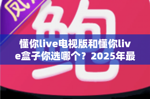 懂你live电视版和懂你live盒子你选哪个?2025年最全选购指南帮你轻松决策 懂你live电视版和懂你live盒子你选哪个?2025年最全选购指南帮你轻松决策
