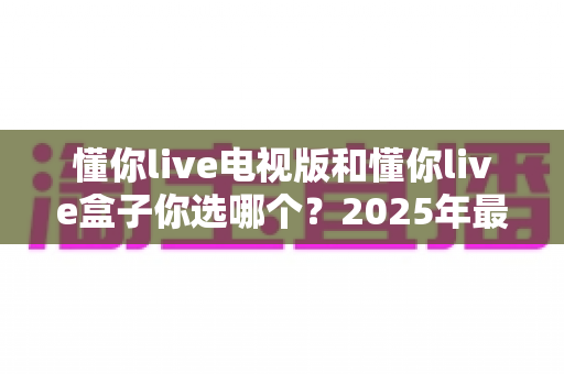懂你live电视版和懂你live盒子你选哪个？2025年最全选购指南帮你轻松决策