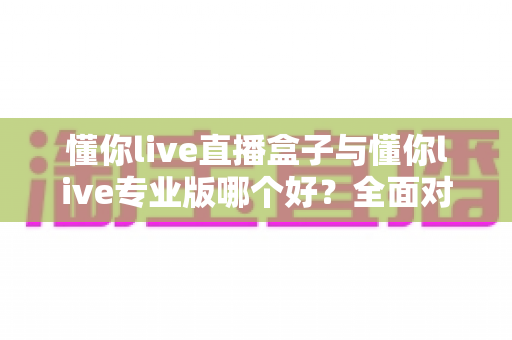 懂你live直播盒子与懂你live专业版哪个好?全面对比帮你选出最适合的直播利器 懂你live直播盒子与懂你live专业版哪个好?全面对比帮你选出最适合的直播利器