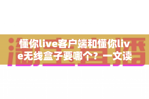 懂你live客户端和懂你live无线盒子要哪个？一文读懂两种直播方案的优劣与选购建议