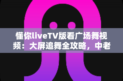 懂你liveTV版看广场舞视频：大屏追舞全攻略，中老年家庭客厅娱乐的实用指南
