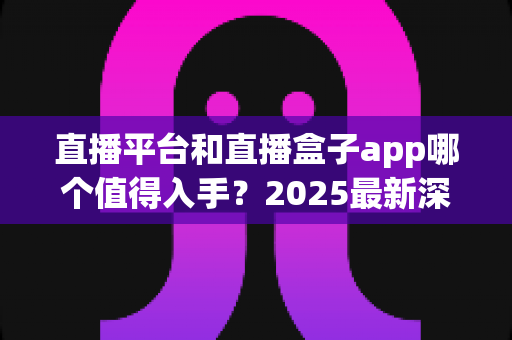 直播平台和直播盒子app哪个值得入手?2025最新深度对比评测与避坑选购指南 直播平台和直播盒子app哪个值得入手?2025最新深度对比评测与避坑选购指南