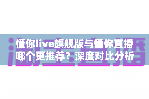懂你live旗舰版与懂你直播哪个更推荐?深度对比分析与选购指南 懂你live旗舰版与懂你直播哪个更推荐?深度对比分析与选购指南