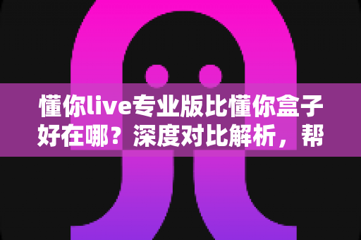 懂你live专业版比懂你盒子好在哪？深度对比解析，帮你选对客厅大屏直播神器