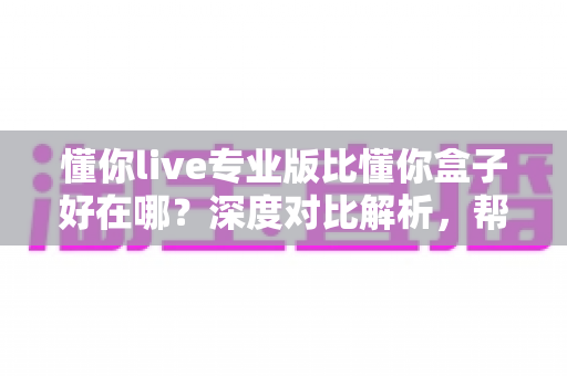 懂你live专业版比懂你盒子好在哪？深度对比解析，帮你选对客厅大屏直播神器
