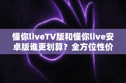懂你liveTV版和懂你live安卓版谁更划算？全方位性价比对比与选购指南
