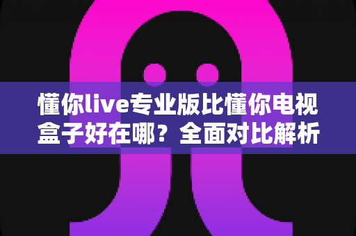 懂你live专业版比懂你电视盒子好在哪?全面对比解析帮你选出更适合的观影方案 懂你live专业版比懂你电视盒子好在哪?全面对比解析帮你选出更适合的观影方案