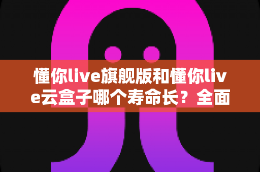懂你live旗舰版和懂你live云盒子哪个寿命长？全面解析两款设备耐用性差异与延长寿命实用技巧