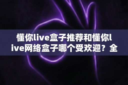 懂你live盒子推荐和懂你live网络盒子哪个受欢迎?全面解析帮你选对不踩坑 懂你live盒子推荐和懂你live网络盒子哪个受欢迎?全面解析帮你选对不踩坑