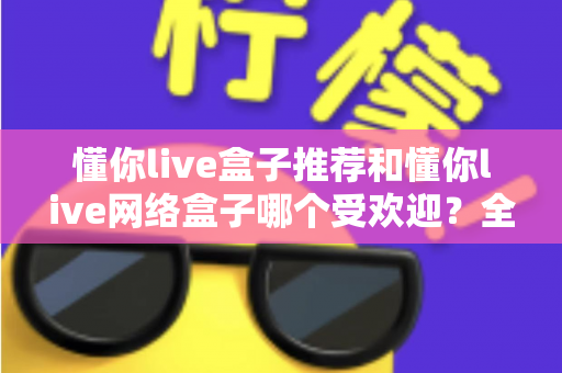 懂你live盒子推荐和懂你live网络盒子哪个受欢迎？全面解析帮你选对不踩坑