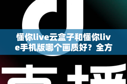 懂你live云盒子和懂你live手机版哪个画质好?全方位画质对比解析帮你选对观影方式 懂你live云盒子和懂你live手机版哪个画质好?全方位画质对比解析帮你选对观影方式